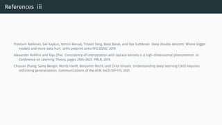 References iii
Preetum Nakkiran, Gal Kaplun, Yamini Bansal, Tristan Yang, Boaz Barak, and Ilya Sutskever. Deep double descent: Where bigger
models and more data hurt. arXiv preprint arXiv:1912.02292, 2019.
Alexander Rakhlin and Xiyu Zhai. Consistency of interpolation with laplace kernels is a high-dimensional phenomenon. In
Conference on Learning Theory, pages 2595–2623. PMLR, 2019.
Chiyuan Zhang, Samy Bengio, Moritz Hardt, Benjamin Recht, and Oriol Vinyals. Understanding deep learning (still) requires
rethinking generalization. Communications of the ACM, 64(3):107–115, 2021.
 
