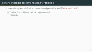 History of double descent: Kernel interpolation
1) Interpolating kernels (trained to zero error) generalize well [Belkin et al., 2018]
⇒ Double descent is not unique to deep neural
networks
5
 