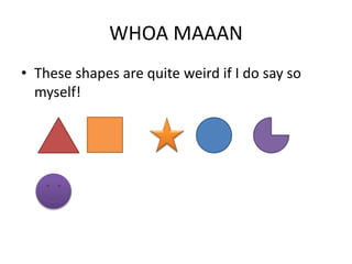 WHOA MAAAN
• These shapes are quite weird if I do say so
myself!