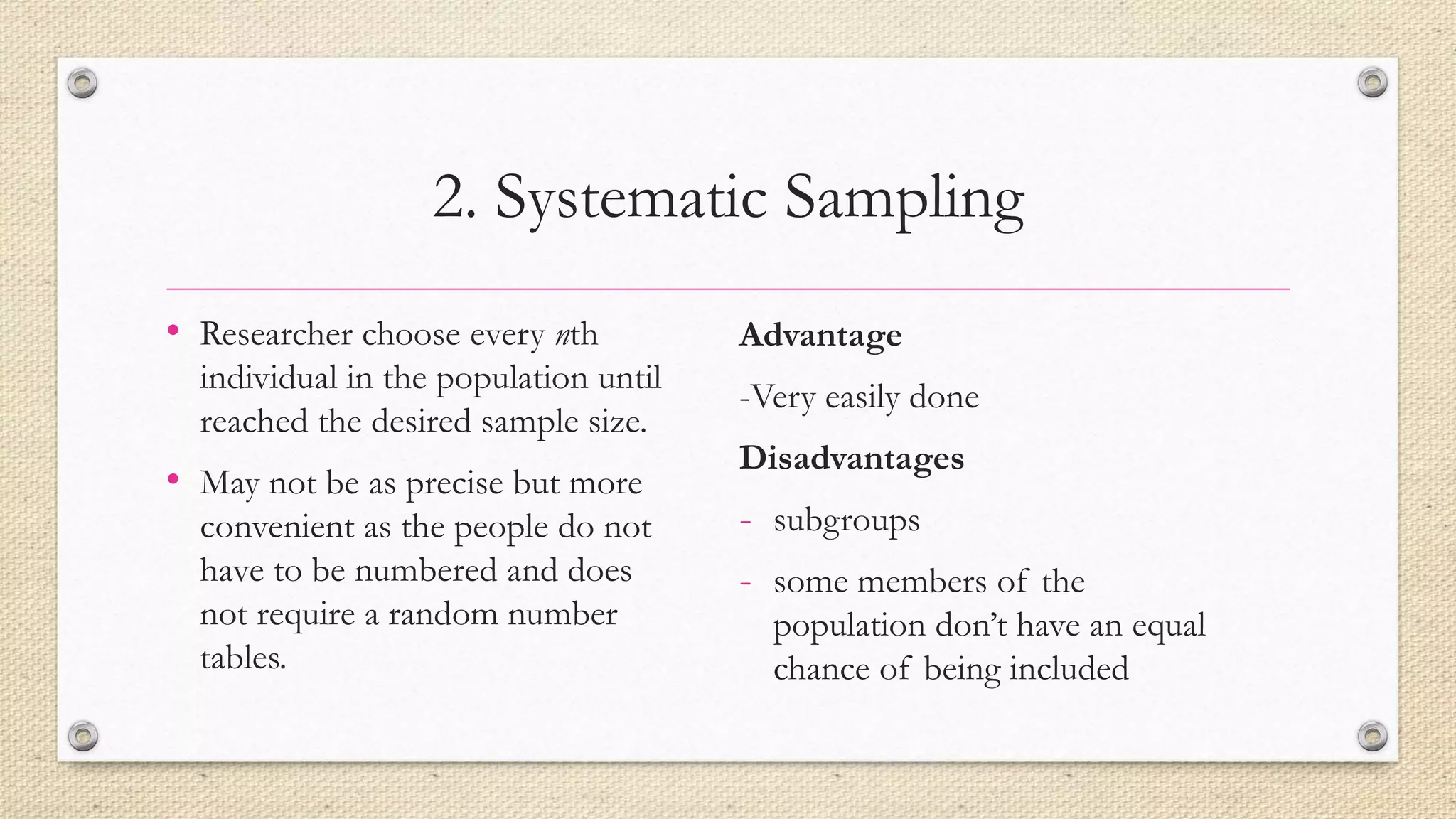 2. Systematic Sampling
• Researcher choose every nth
individual in the population until
reached the desired sample size.
• May not be as precise but more
convenient as the people do not
have to be numbered and does
not require a random number
tables.
Advantage
-Very easily done
Disadvantages
- subgroups
- some members of the
population don’t have an equal
chance of being included
 