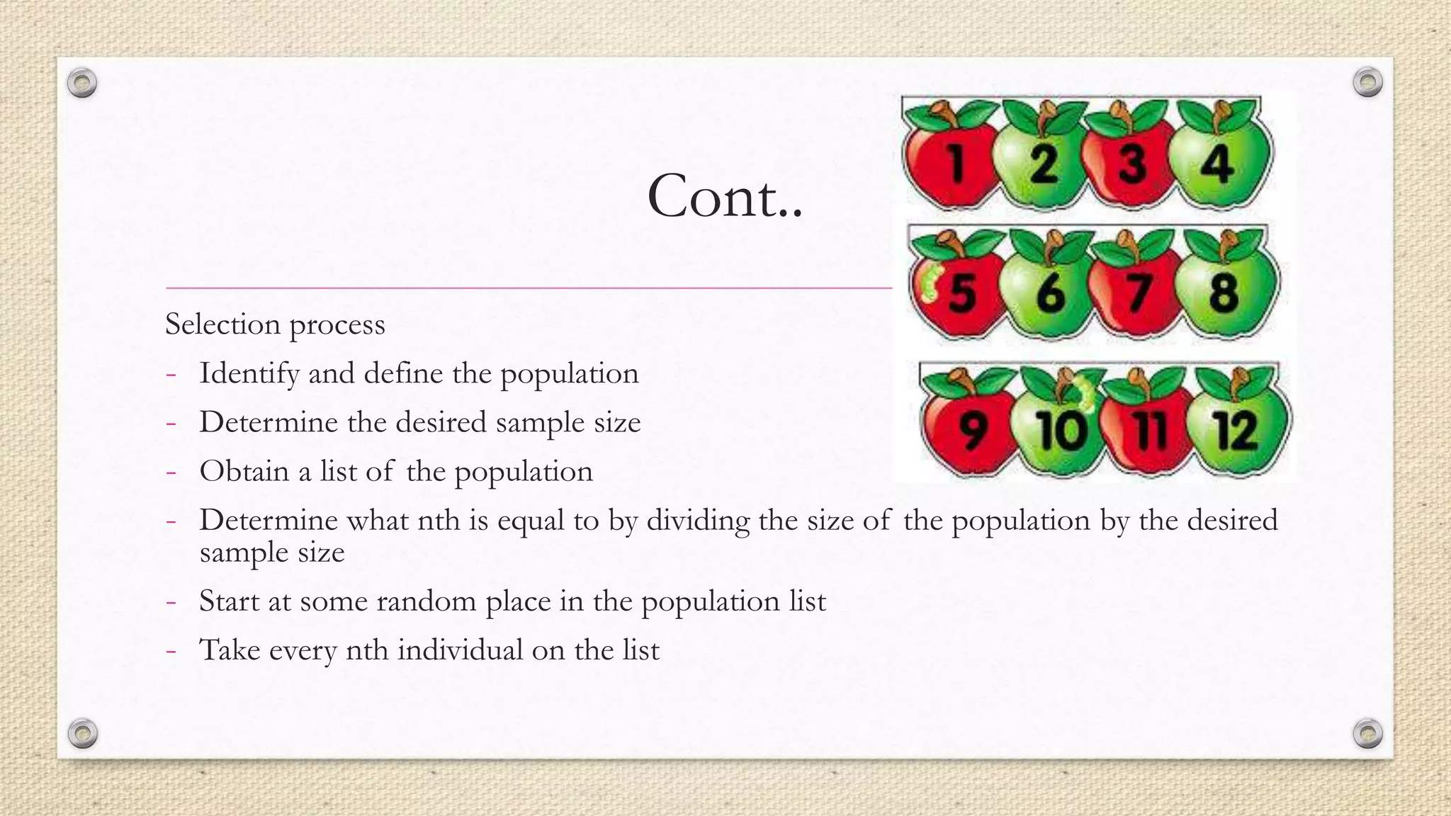 Cont..
Selection process
- Identify and define the population
- Determine the desired sample size
- Obtain a list of the population
- Determine what nth is equal to by dividing the size of the population by the desired
sample size
- Start at some random place in the population list
- Take every nth individual on the list
 