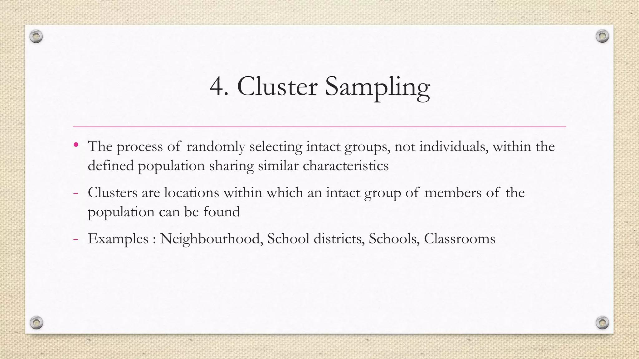 4. Cluster Sampling
• The process of randomly selecting intact groups, not individuals, within the
defined population sharing similar characteristics
- Clusters are locations within which an intact group of members of the
population can be found
- Examples : Neighbourhood, School districts, Schools, Classrooms
 