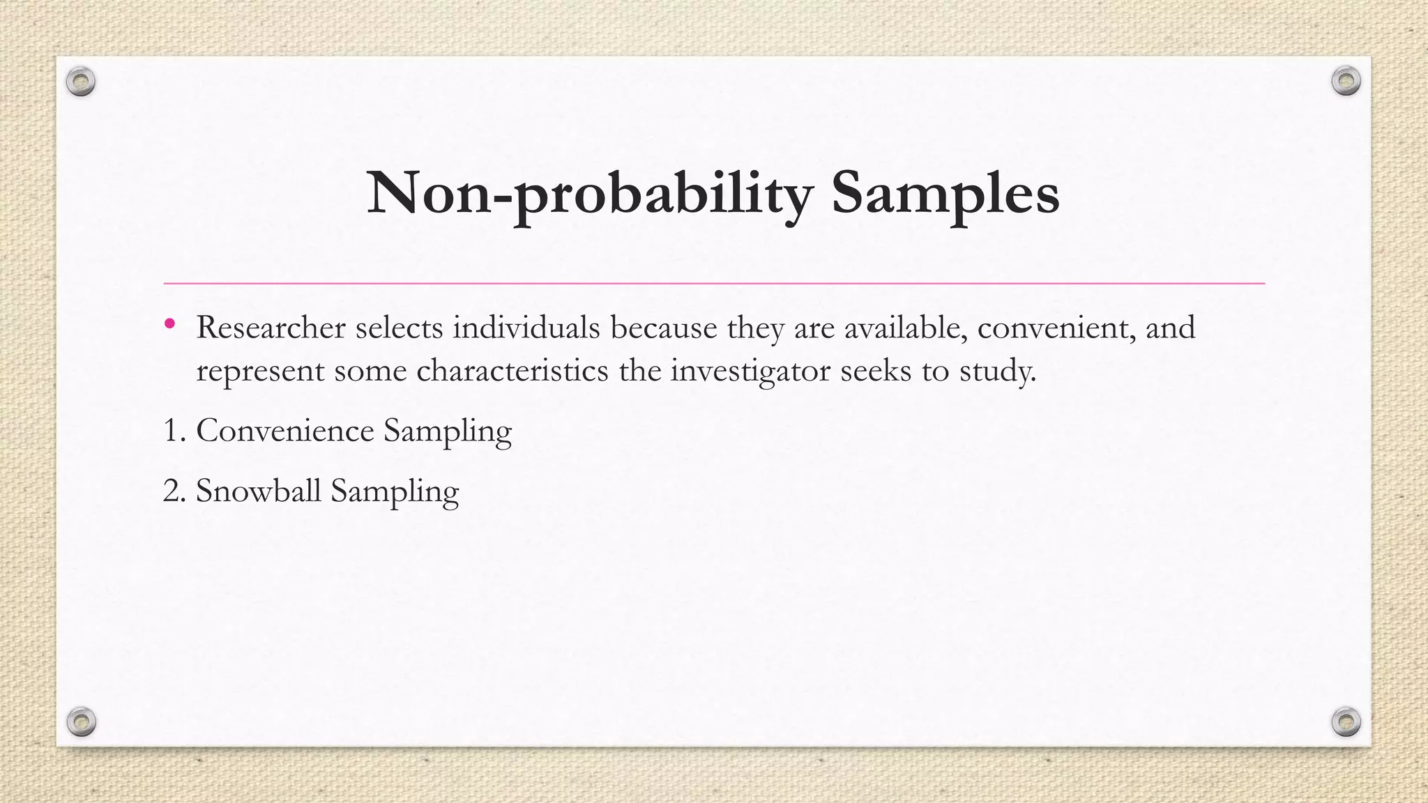 Non-probability Samples
• Researcher selects individuals because they are available, convenient, and
represent some characteristics the investigator seeks to study.
1. Convenience Sampling
2. Snowball Sampling
 