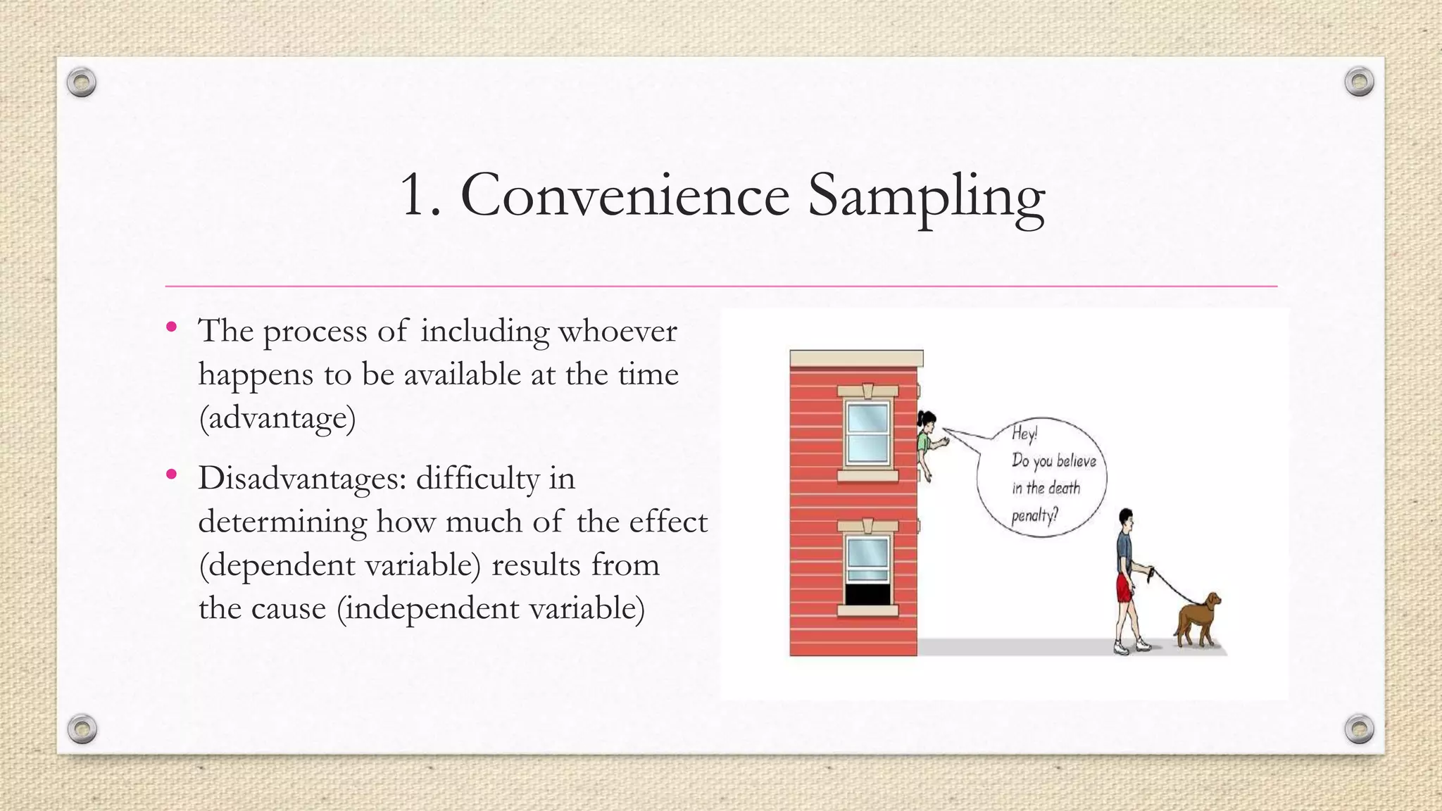1. Convenience Sampling
• The process of including whoever
happens to be available at the time
(advantage)
• Disadvantages: difficulty in
determining how much of the effect
(dependent variable) results from
the cause (independent variable)
 