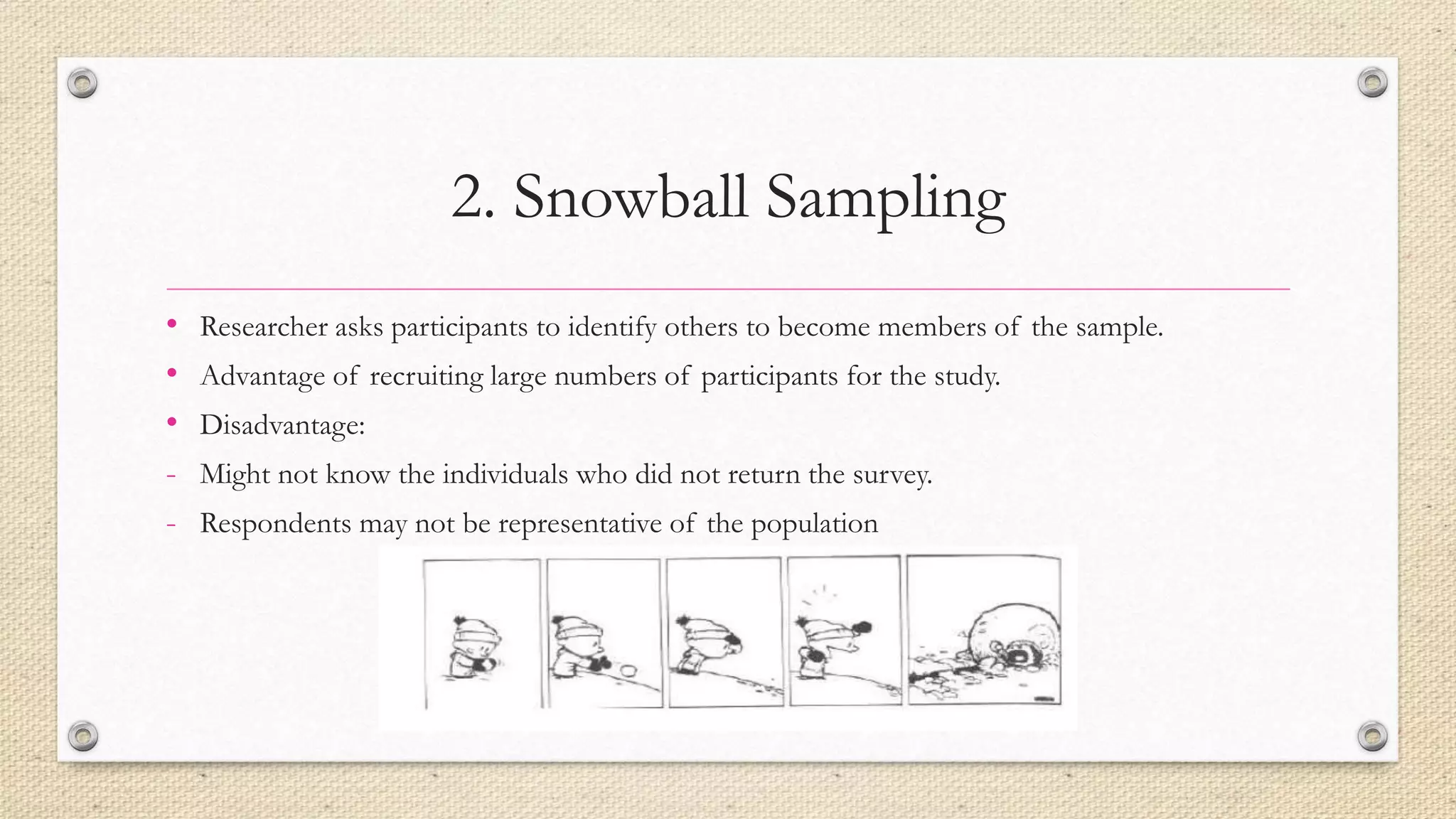 2. Snowball Sampling
• Researcher asks participants to identify others to become members of the sample.
• Advantage of recruiting large numbers of participants for the study.
• Disadvantage:
- Might not know the individuals who did not return the survey.
- Respondents may not be representative of the population
 