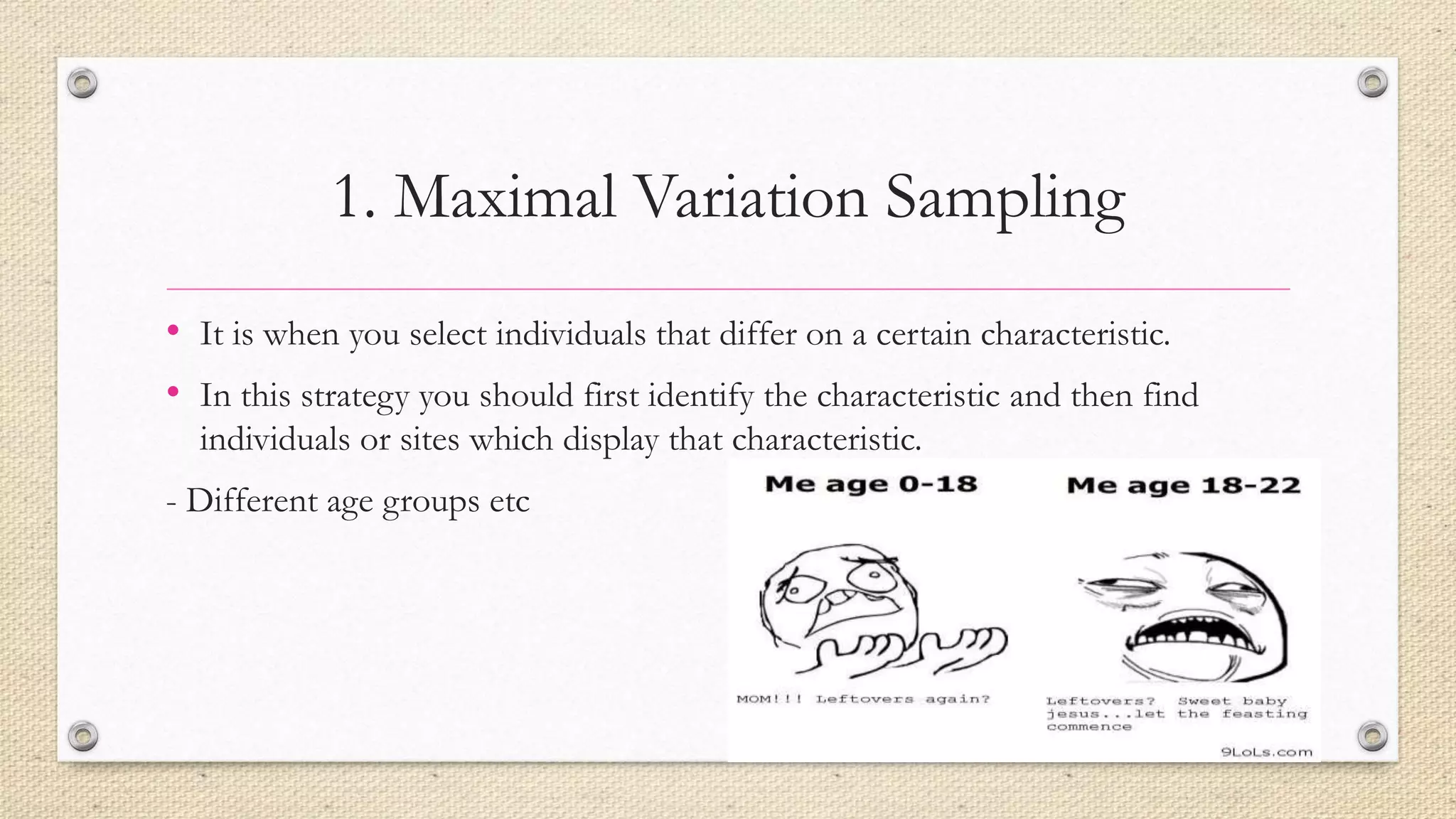 1. Maximal Variation Sampling
• It is when you select individuals that differ on a certain characteristic.
• In this strategy you should first identify the characteristic and then find
individuals or sites which display that characteristic.
- Different age groups etc
 