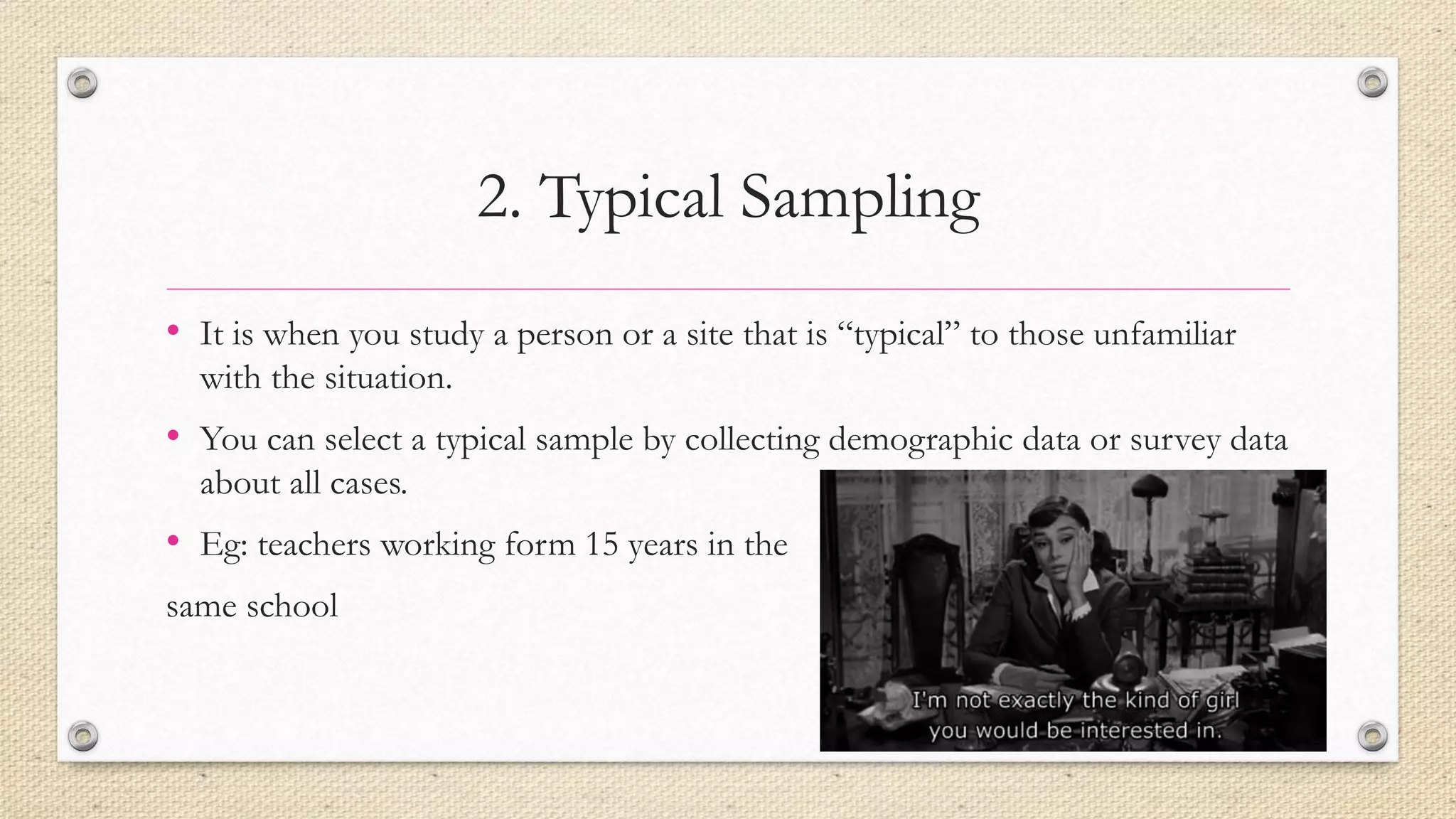 2. Typical Sampling
• It is when you study a person or a site that is “typical” to those unfamiliar
with the situation.
• You can select a typical sample by collecting demographic data or survey data
about all cases.
• Eg: teachers working form 15 years in the
same school
 