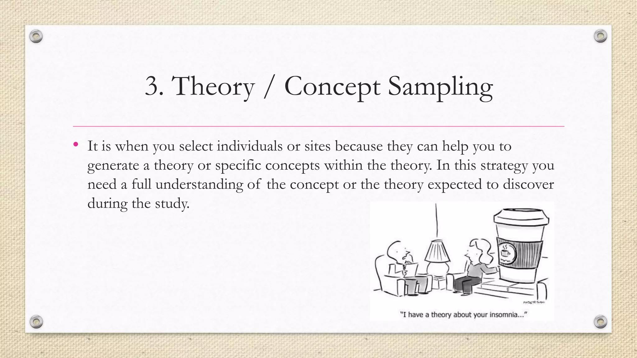 3. Theory / Concept Sampling
• It is when you select individuals or sites because they can help you to
generate a theory or specific concepts within the theory. In this strategy you
need a full understanding of the concept or the theory expected to discover
during the study.
 