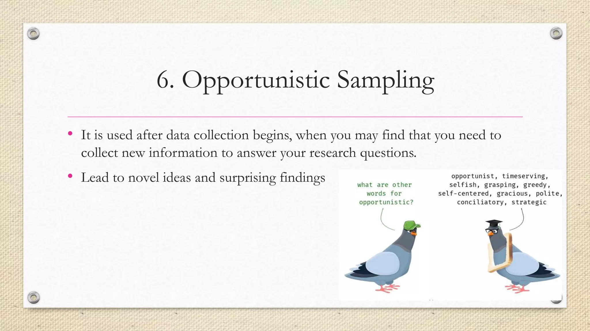 6. Opportunistic Sampling
• It is used after data collection begins, when you may find that you need to
collect new information to answer your research questions.
• Lead to novel ideas and surprising findings
 