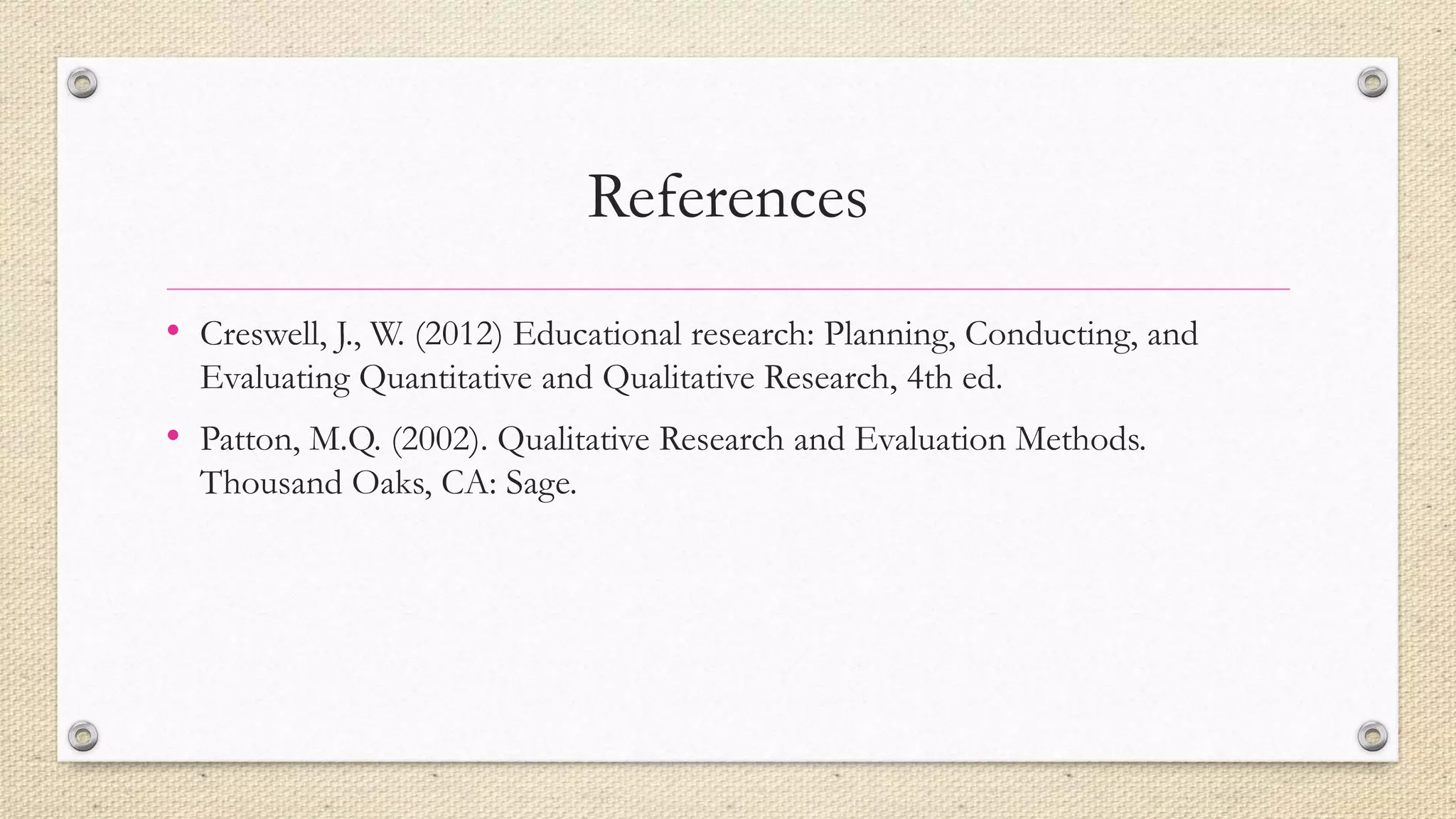 References
• Creswell, J., W. (2012) Educational research: Planning, Conducting, and
Evaluating Quantitative and Qualitative Research, 4th ed.
• Patton, M.Q. (2002). Qualitative Research and Evaluation Methods.
Thousand Oaks, CA: Sage.
 