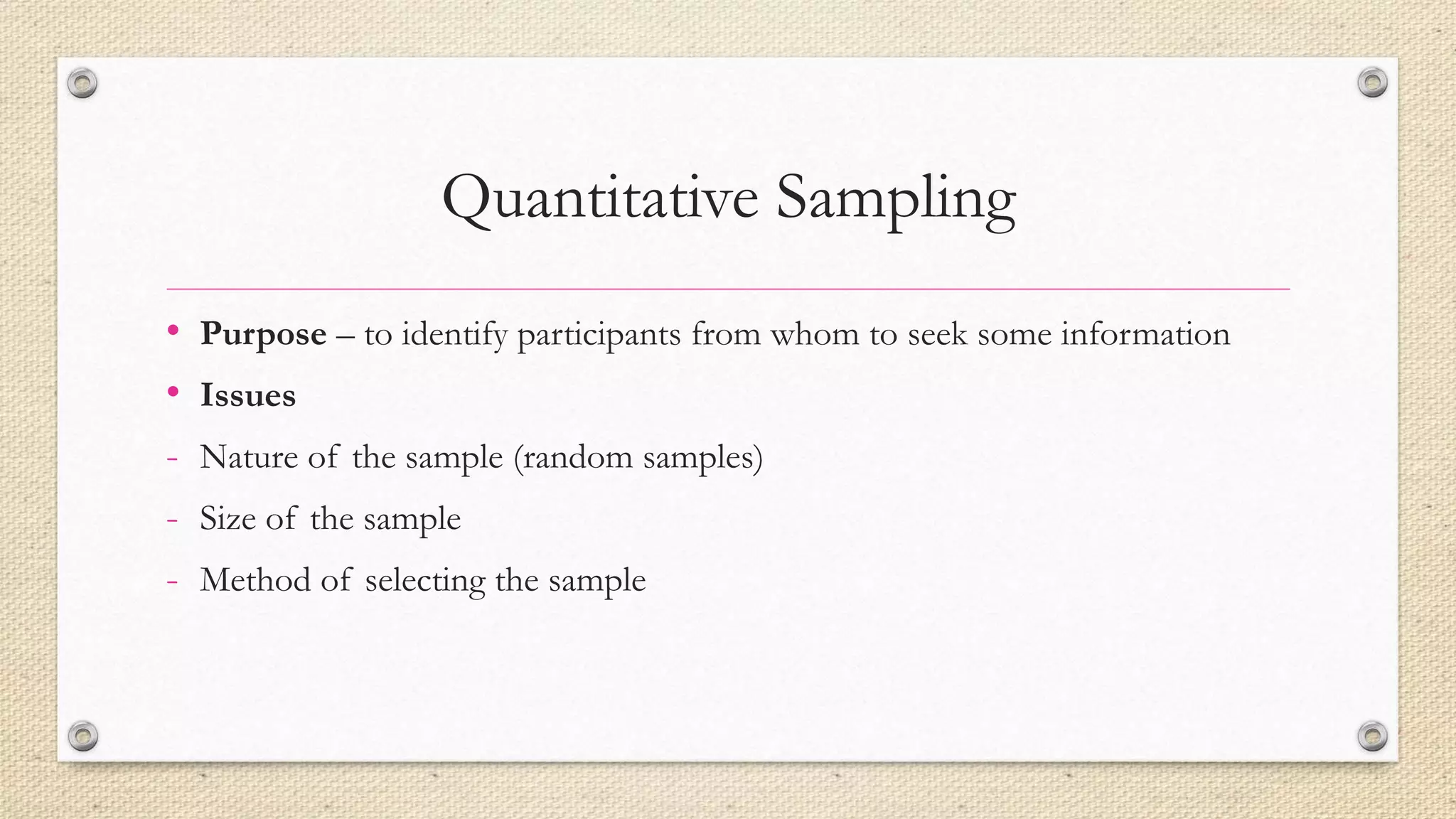Quantitative Sampling
• Purpose – to identify participants from whom to seek some information
• Issues
- Nature of the sample (random samples)
- Size of the sample
- Method of selecting the sample
 