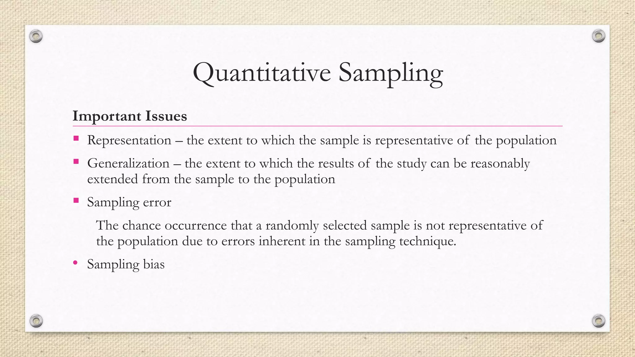 Quantitative Sampling
Important Issues
 Representation – the extent to which the sample is representative of the population
 Generalization – the extent to which the results of the study can be reasonably
extended from the sample to the population
 Sampling error
The chance occurrence that a randomly selected sample is not representative of
the population due to errors inherent in the sampling technique.
• Sampling bias
 