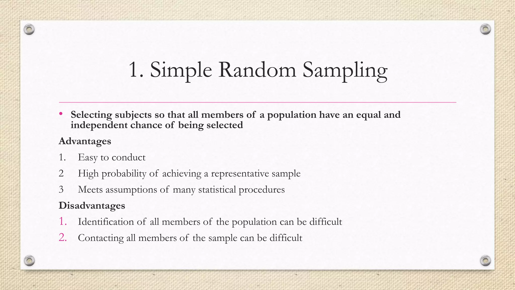 1. Simple Random Sampling
• Selecting subjects so that all members of a population have an equal and
independent chance of being selected
Advantages
1. Easy to conduct
2 High probability of achieving a representative sample
3 Meets assumptions of many statistical procedures
Disadvantages
1. Identification of all members of the population can be difficult
2. Contacting all members of the sample can be difficult
 