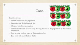 Cont..
Selection process
- Identify and define the population
- Determine the desired sample size
- Obtain a list of the population
- Determine what nth is equal to by dividing the size of the population by the desired
sample size
- Start at some random place in the population list
- Take every nth individual on the list
 