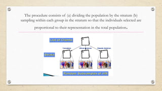 The procedure consists of (a) dividing the population by the stratum (b)
sampling within each group in the stratum so that the individuals selected are
proportional to their representation in the total population.
 