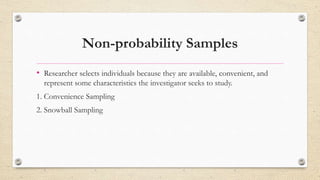 Non-probability Samples
• Researcher selects individuals because they are available, convenient, and
represent some characteristics the investigator seeks to study.
1. Convenience Sampling
2. Snowball Sampling
 