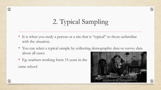 2. Typical Sampling
• It is when you study a person or a site that is “typical” to those unfamiliar
with the situation.
• You can select a typical sample by collecting demographic data or survey data
about all cases.
• Eg: teachers working form 15 years in the
same school
 