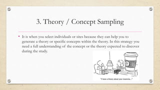 3. Theory / Concept Sampling
• It is when you select individuals or sites because they can help you to
generate a theory or specific concepts within the theory. In this strategy you
need a full understanding of the concept or the theory expected to discover
during the study.
 