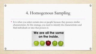 4. Homogenous Sampling
• It is when you select certain sites or people because they possess similar
characteristics. In this strategy, you need to identify the characteristics and
find individuals or sites that possess it.
 