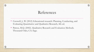 References
• Creswell, J., W. (2012) Educational research: Planning, Conducting, and
Evaluating Quantitative and Qualitative Research, 4th ed.
• Patton, M.Q. (2002). Qualitative Research and Evaluation Methods.
Thousand Oaks, CA: Sage.
 