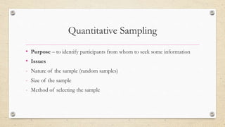 Quantitative Sampling
• Purpose – to identify participants from whom to seek some information
• Issues
- Nature of the sample (random samples)
- Size of the sample
- Method of selecting the sample
 