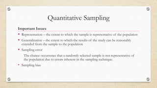 Quantitative Sampling
Important Issues
 Representation – the extent to which the sample is representative of the population
 Generalization – the extent to which the results of the study can be reasonably
extended from the sample to the population
 Sampling error
The chance occurrence that a randomly selected sample is not representative of
the population due to errors inherent in the sampling technique.
• Sampling bias
 