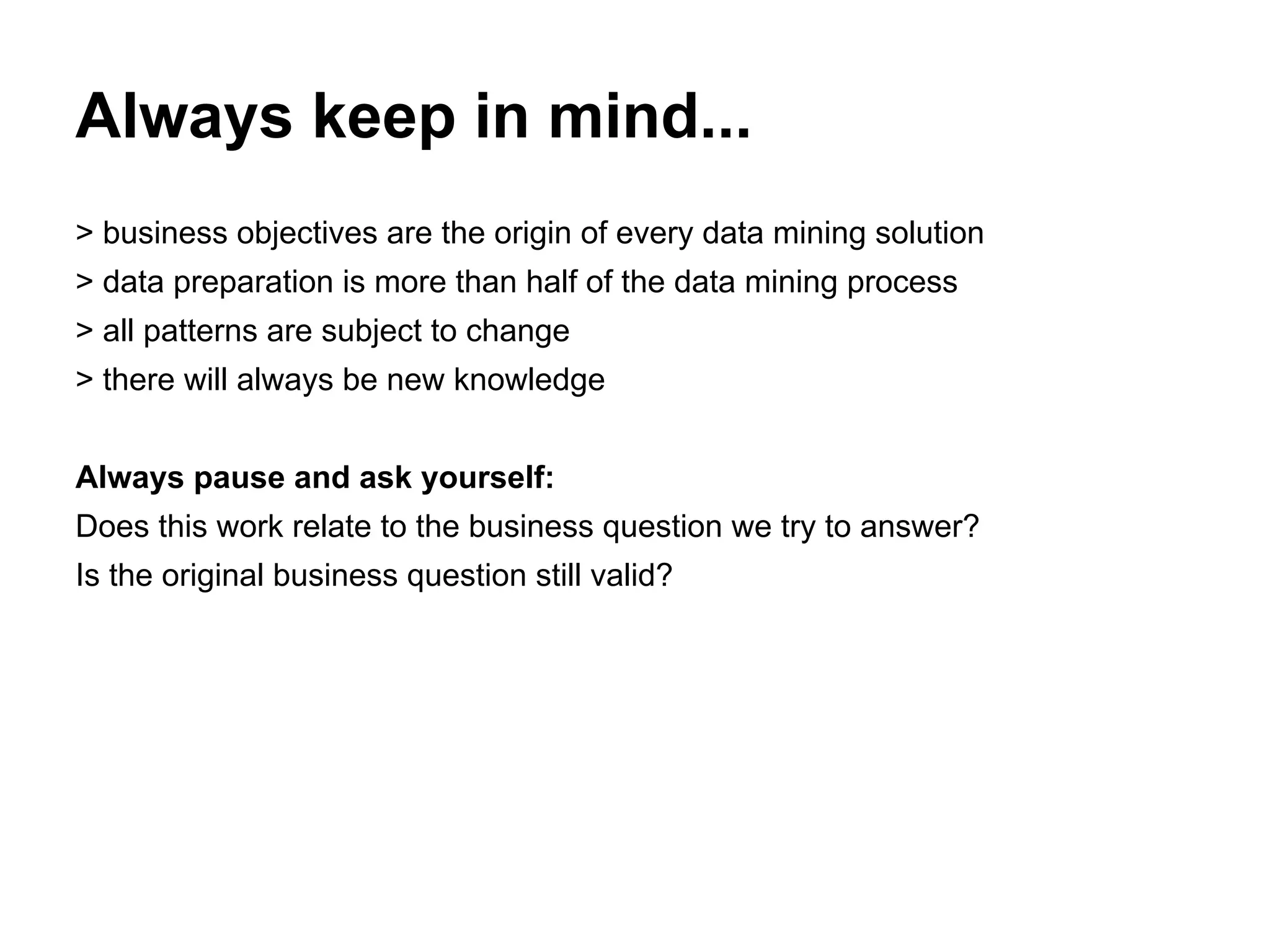 Always keep in mind...
> business objectives are the origin of every data mining solution
> data preparation is more than half of the data mining process
> all patterns are subject to change
> there will always be new knowledge
Always pause and ask yourself:
Does this work relate to the business question we try to answer?
Is the original business question still valid?
 