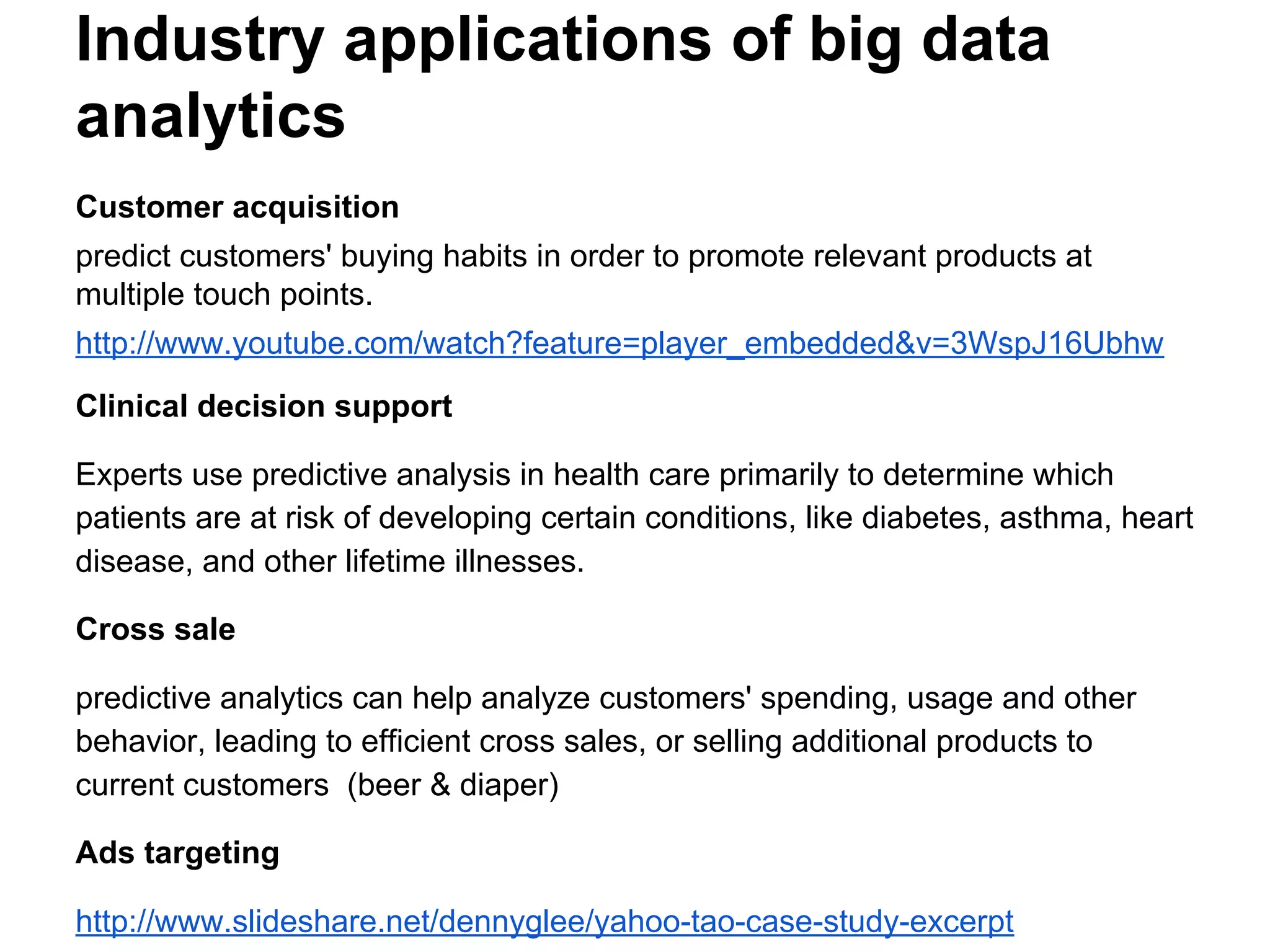 Industry applications of big data
analytics
Customer acquisition
predict customers' buying habits in order to promote relevant products at
multiple touch points.
http://www.youtube.com/watch?feature=player_embedded&v=3WspJ16Ubhw
Clinical decision support
Experts use predictive analysis in health care primarily to determine which
patients are at risk of developing certain conditions, like diabetes, asthma, heart
disease, and other lifetime illnesses.
Cross sale
predictive analytics can help analyze customers' spending, usage and other
behavior, leading to efficient cross sales, or selling additional products to
current customers (beer & diaper)
Ads targeting
http://www.slideshare.net/dennyglee/yahoo-tao-case-study-excerpt
 