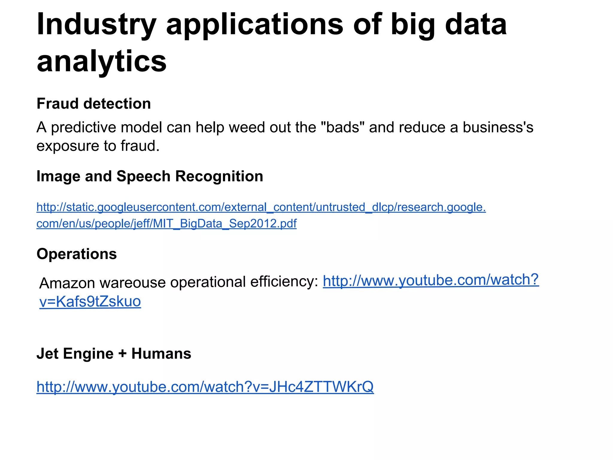 Fraud detection
A predictive model can help weed out the "bads" and reduce a business's
exposure to fraud.
Image and Speech Recognition
http://static.googleusercontent.com/external_content/untrusted_dlcp/research.google.
com/en/us/people/jeff/MIT_BigData_Sep2012.pdf
Operations
Jet Engine + Humans
http://www.youtube.com/watch?v=JHc4ZTTWKrQ
Industry applications of big data
analytics
Amazon wareouse operational efficiency: http://www.youtube.com/watch?
v=Kafs9tZskuo
 