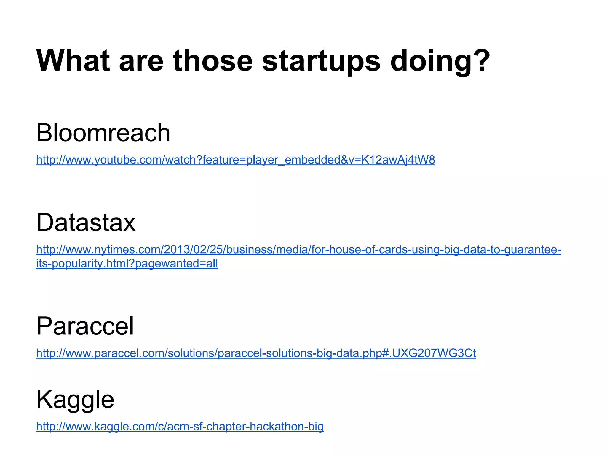 What are those startups doing?
Bloomreach
http://www.youtube.com/watch?feature=player_embedded&v=K12awAj4tW8
Datastax
http://www.nytimes.com/2013/02/25/business/media/for-house-of-cards-using-big-data-to-guarantee-
its-popularity.html?pagewanted=all
Paraccel
http://www.paraccel.com/solutions/paraccel-solutions-big-data.php#.UXG207WG3Ct
Kaggle
http://www.kaggle.com/c/acm-sf-chapter-hackathon-big
 