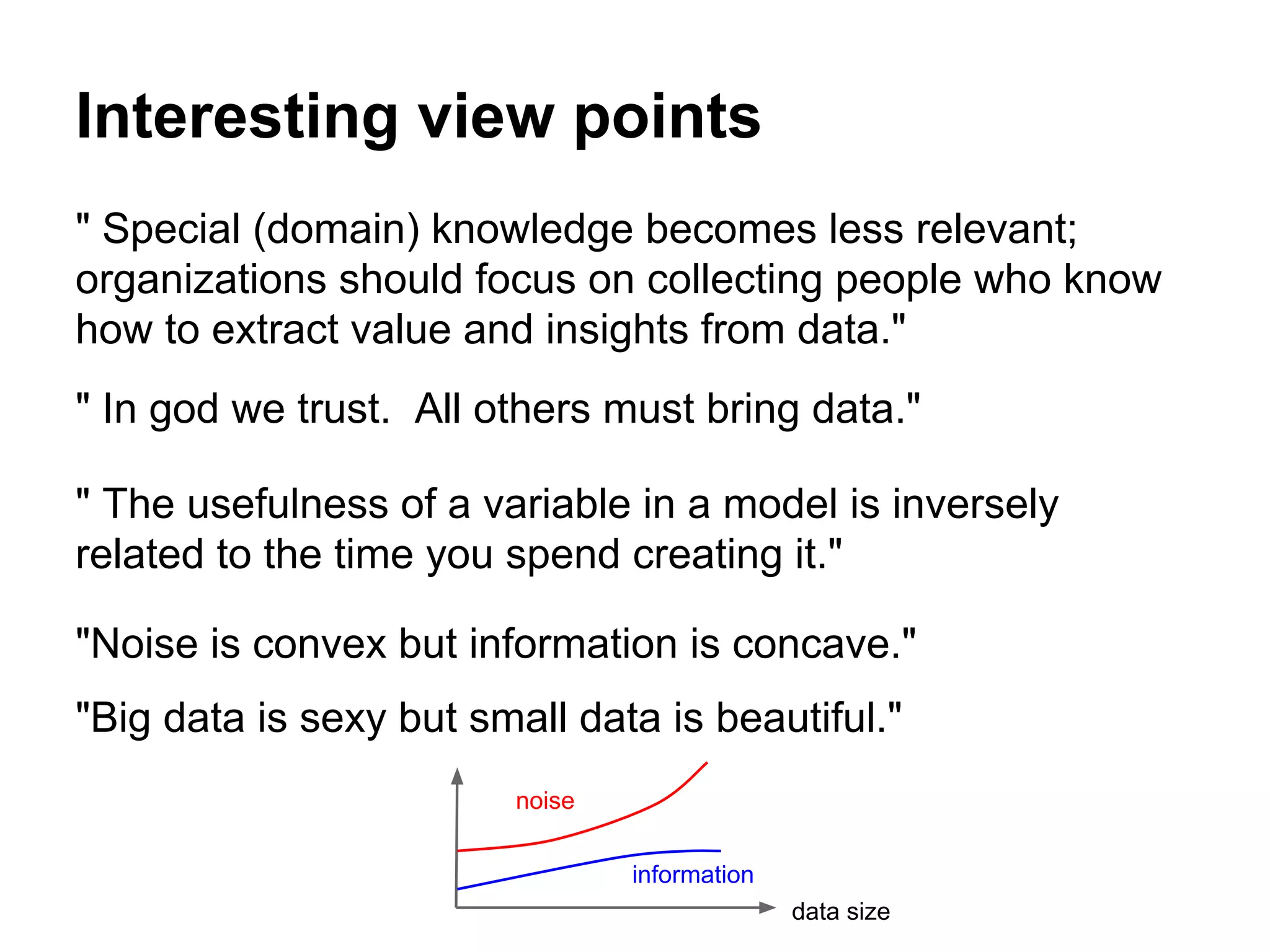 Interesting view points
" Special (domain) knowledge becomes less relevant;
organizations should focus on collecting people who know
how to extract value and insights from data."
" In god we trust. All others must bring data."
" The usefulness of a variable in a model is inversely
related to the time you spend creating it."
"Noise is convex but information is concave."
"Big data is sexy but small data is beautiful."
noise
information
data size
 