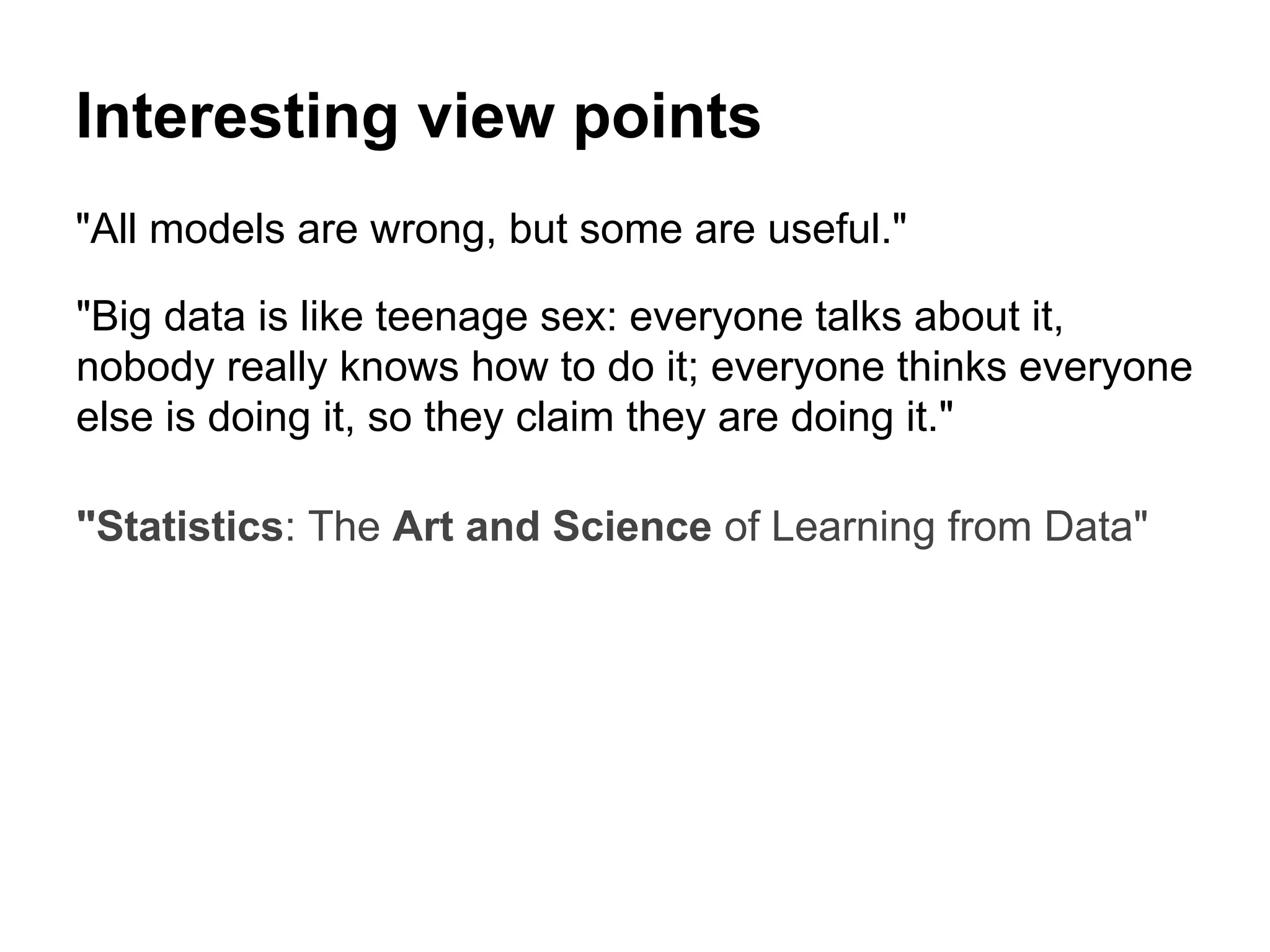 Interesting view points
"All models are wrong, but some are useful."
"Big data is like teenage sex: everyone talks about it,
nobody really knows how to do it; everyone thinks everyone
else is doing it, so they claim they are doing it."
"Statistics: The Art and Science of Learning from Data"
 