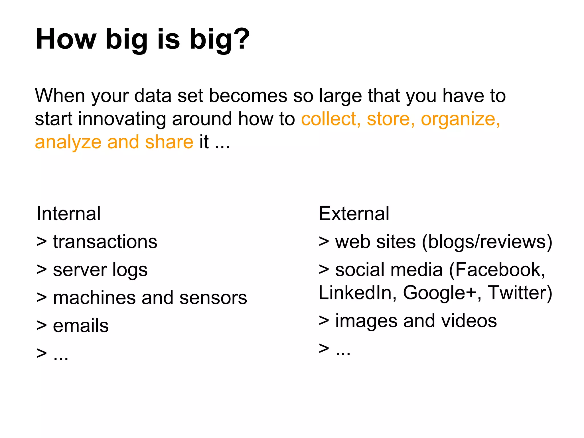 How big is big?
When your data set becomes so large that you have to
start innovating around how to collect, store, organize,
analyze and share it ...
External
> web sites (blogs/reviews)
> social media (Facebook,
LinkedIn, Google+, Twitter)
> images and videos
> ...
Internal
> transactions
> server logs
> machines and sensors
> emails
> ...
 