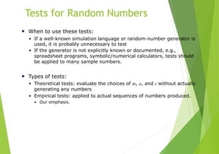 Tests for Random Numbers
• When to use these tests:
• If a well-known simulation language or random-number generator is
used, it is probably unnecessary to test
• If the generator is not explicitly known or documented, e.g.,
spreadsheet programs, symbolic/numerical calculators, tests should
be applied to many sample numbers.
• Types of tests:
• Theoretical tests: evaluate the choices of m, a, and c without actually
generating any numbers
• Empirical tests: applied to actual sequences of numbers produced.
• Our emphasis.
 