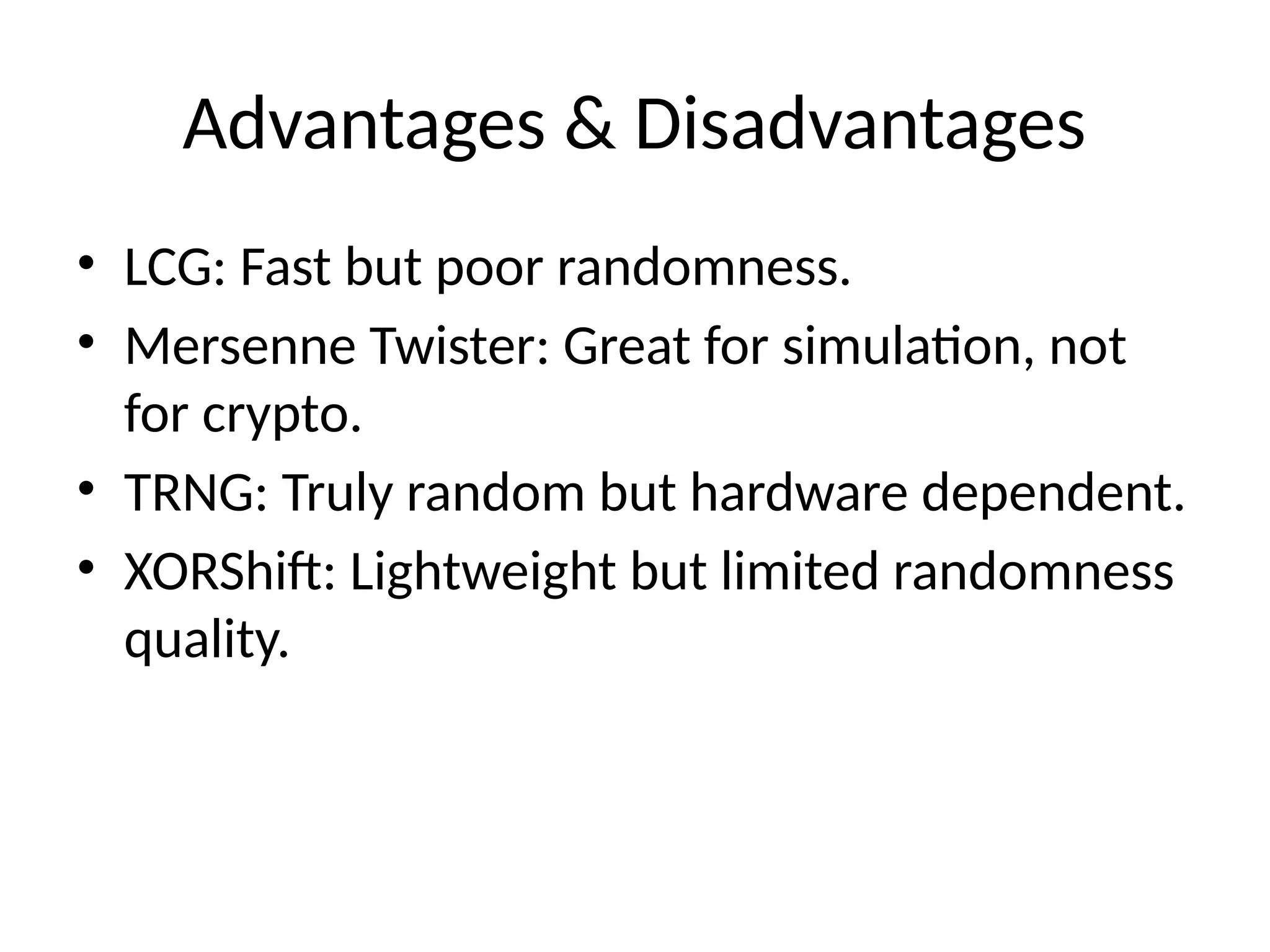 Advantages & Disadvantages
• LCG: Fast but poor randomness.
• Mersenne Twister: Great for simulation, not
for crypto.
• TRNG: Truly random but hardware dependent.
• XORShift: Lightweight but limited randomness
quality.
 