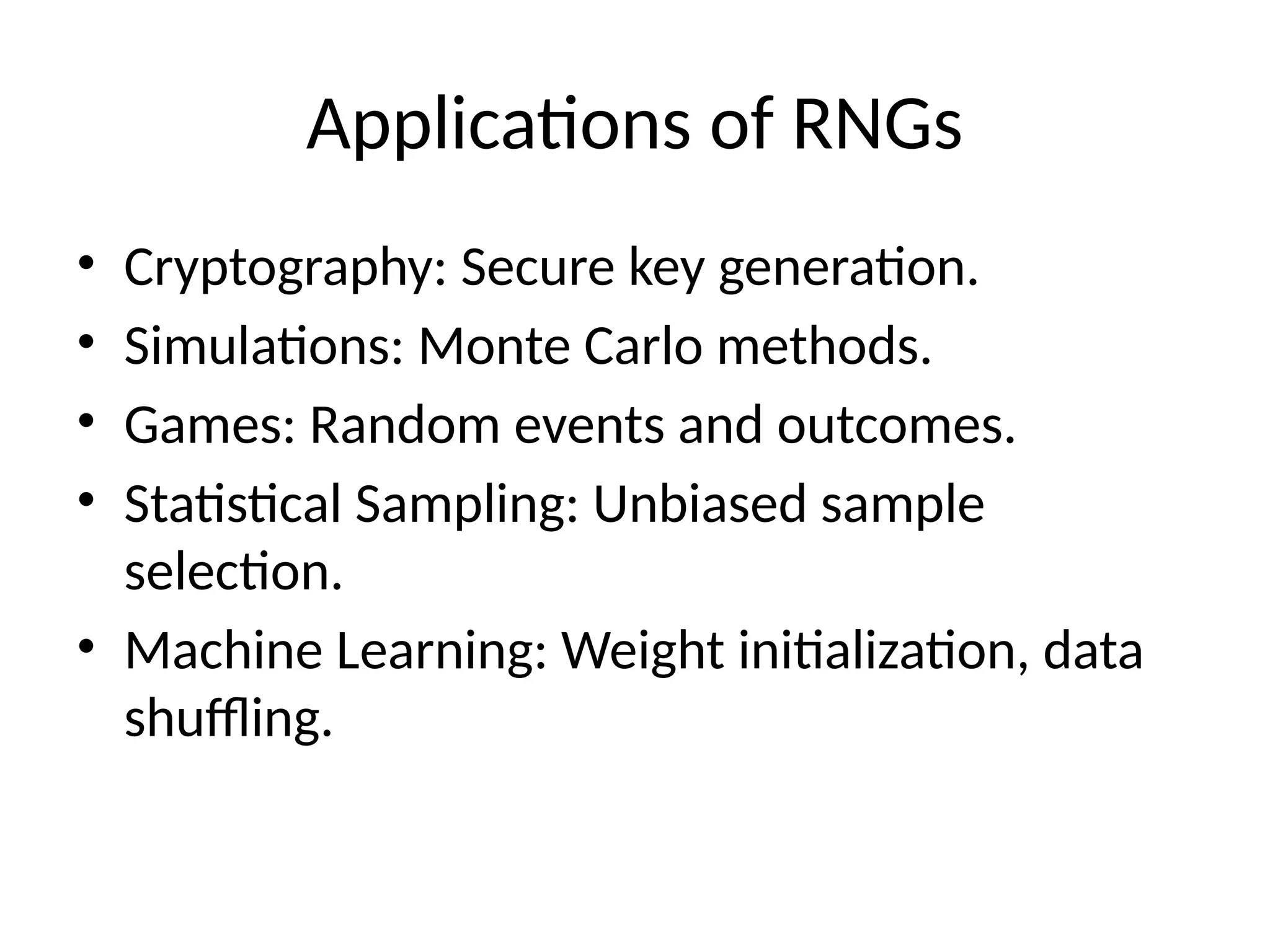 Applications of RNGs
• Cryptography: Secure key generation.
• Simulations: Monte Carlo methods.
• Games: Random events and outcomes.
• Statistical Sampling: Unbiased sample
selection.
• Machine Learning: Weight initialization, data
shuffling.
 
