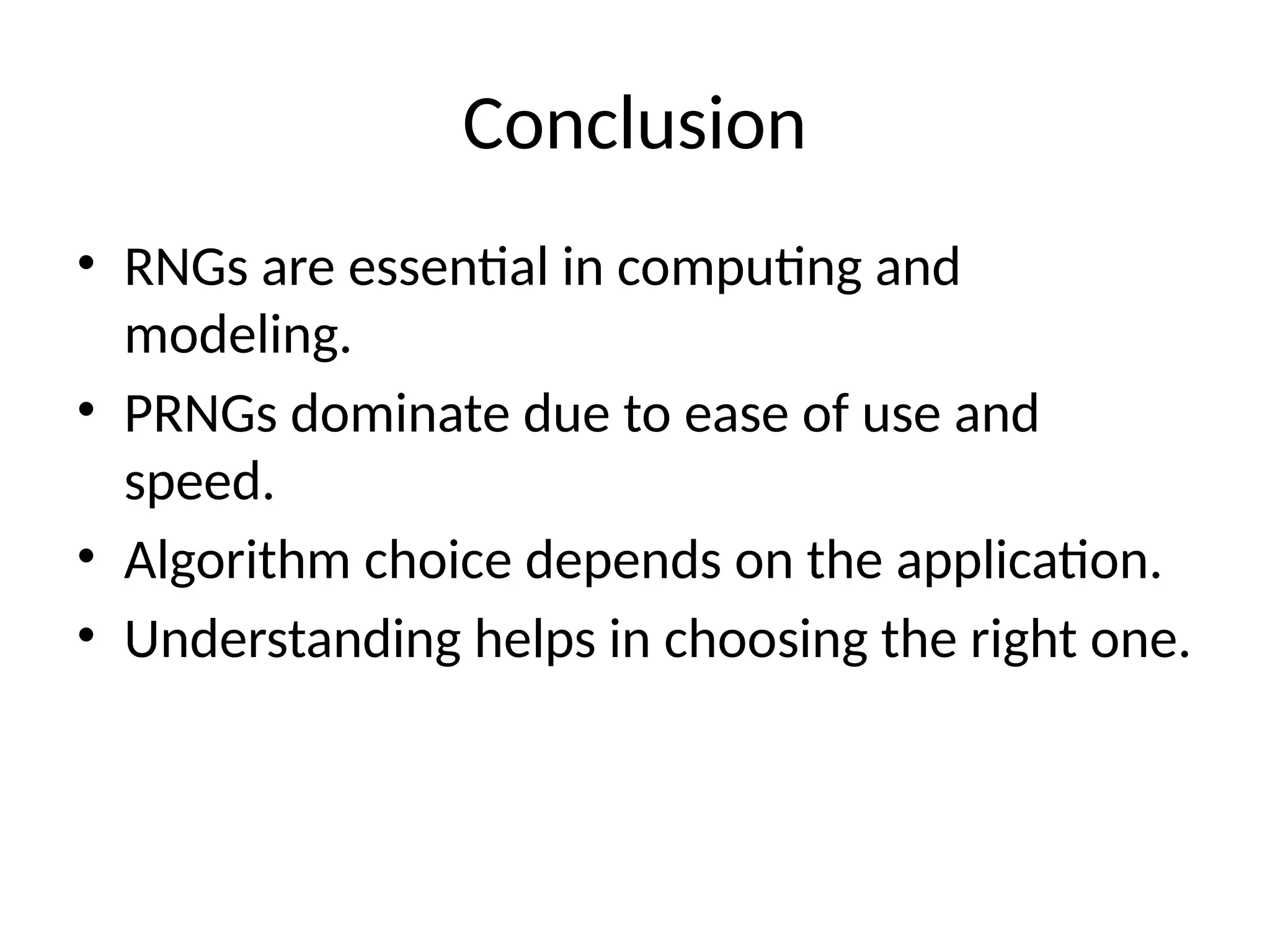 Conclusion
• RNGs are essential in computing and
modeling.
• PRNGs dominate due to ease of use and
speed.
• Algorithm choice depends on the application.
• Understanding helps in choosing the right one.
 