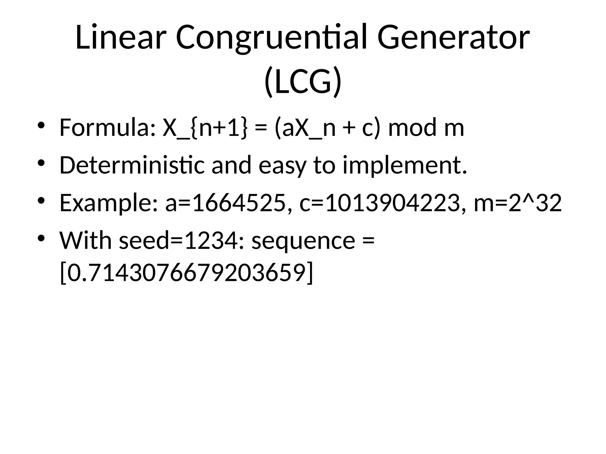 Linear Congruential Generator
(LCG)
• Formula: X_{n+1} = (aX_n + c) mod m
• Deterministic and easy to implement.
• Example: a=1664525, c=1013904223, m=2^32
• With seed=1234: sequence =
[0.7143076679203659]
 