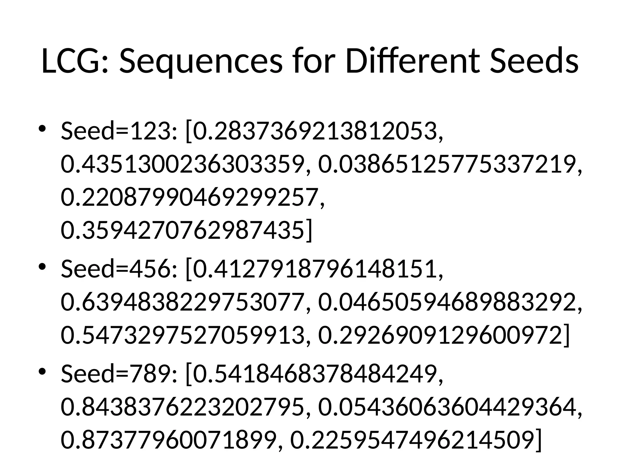 LCG: Sequences for Different Seeds
• Seed=123: [0.2837369213812053,
0.4351300236303359, 0.03865125775337219,
0.22087990469299257,
0.3594270762987435]
• Seed=456: [0.4127918796148151,
0.6394838229753077, 0.04650594689883292,
0.5473297527059913, 0.2926909129600972]
• Seed=789: [0.5418468378484249,
0.8438376223202795, 0.05436063604429364,
0.87377960071899, 0.2259547496214509]
 
