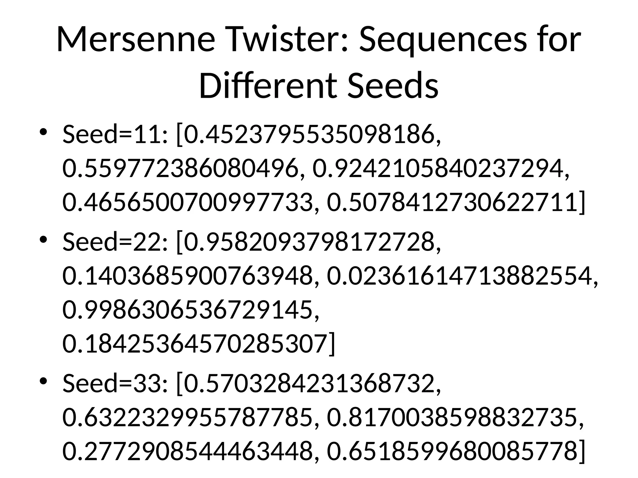 Mersenne Twister: Sequences for
Different Seeds
• Seed=11: [0.4523795535098186,
0.559772386080496, 0.9242105840237294,
0.4656500700997733, 0.5078412730622711]
• Seed=22: [0.9582093798172728,
0.1403685900763948, 0.02361614713882554,
0.9986306536729145,
0.18425364570285307]
• Seed=33: [0.5703284231368732,
0.6322329955787785, 0.8170038598832735,
0.2772908544463448, 0.6518599680085778]
 