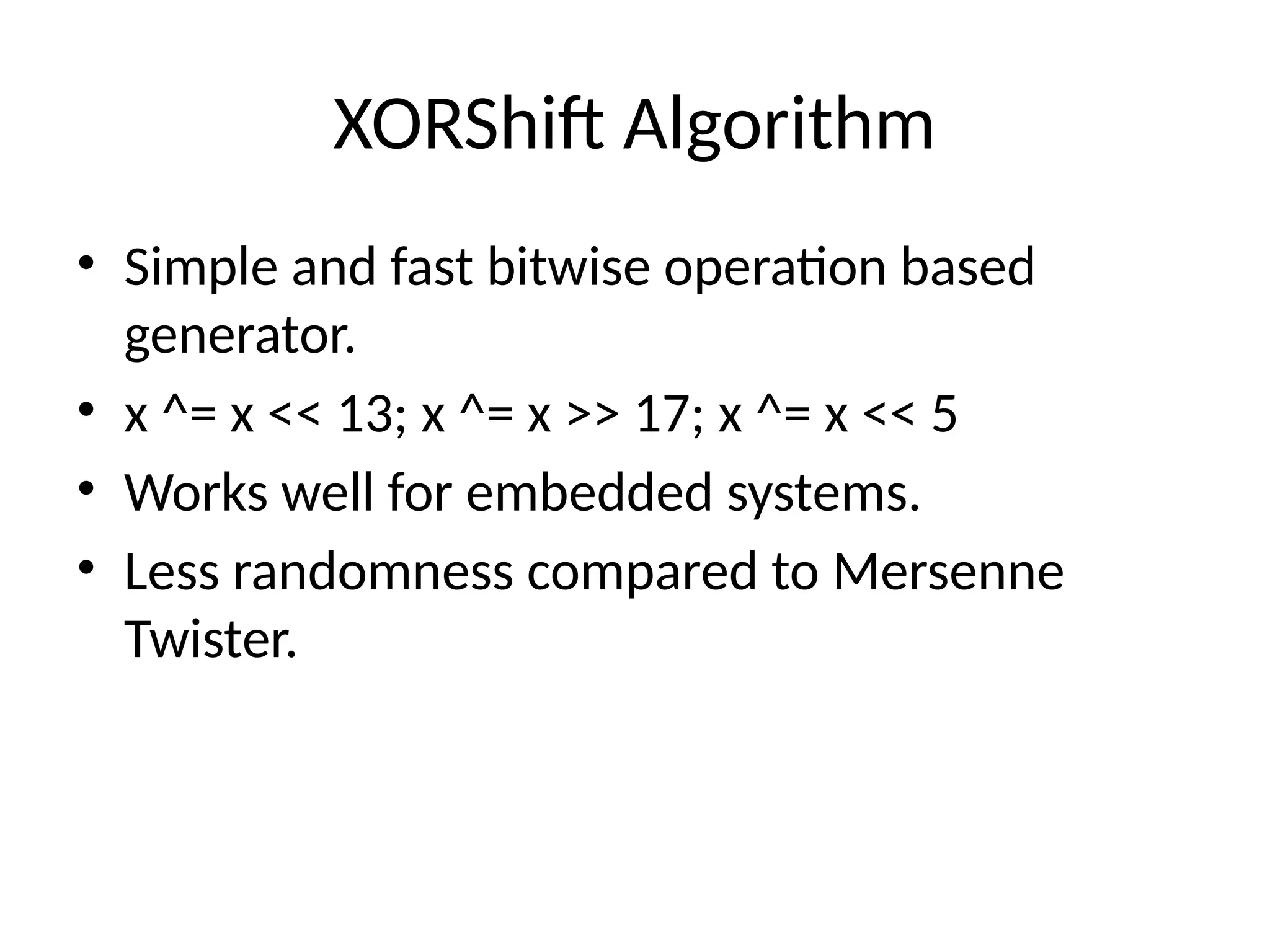 XORShift Algorithm
• Simple and fast bitwise operation based
generator.
• x ^= x << 13; x ^= x >> 17; x ^= x << 5
• Works well for embedded systems.
• Less randomness compared to Mersenne
Twister.
 