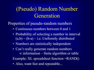 (Pseudo) Random Number
Generation
Properties of pseudo-random numbers
• Continuous numbers between 0 and 1
• Probability of selecting a number in interval
(a,b) ~ (b-a) – i.e. Uniformly distributed
• Numbers are statistically independent
• Can’t really generate random numbers
∞ information – finite algorithm or table
Example: XL spreadsheet function =RAND()
• Also, want fast and repeatable...
 