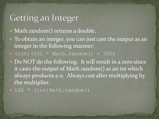 Math.random() returns a double.
 To obtain an integer, you can just cast the output as an
integer in the following mann...