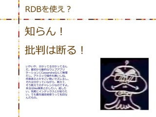 RDBを使え？

知らん！
批判は断る！
いやいや、分かってる分かってるん
だ。最初から動的なウェブアプリ
ケーションにCassandraなんて無理
だし。アトミック操作も無いしね。
件数表示とかすごい勢いでズレるし。
それは分かっていながら、敢えて、
そう敢えてのチャレンジなのですよ。
本当はlike検索とかしたい。超した
い。気軽にインデックスとか貼りた
い。でも最先端技術使うって名目な
んだもの。
 