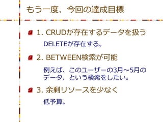もう一度、今回の達成目標

 1. CRUDが存在するデータを扱う
  DELETEが存在する。

 2. BETWEEN検索が可能
  例えば、このユーザーの3月～5月の
  データ、という検索をしたい。

 3. 余剰リソースを少なく
  低予算。
 
