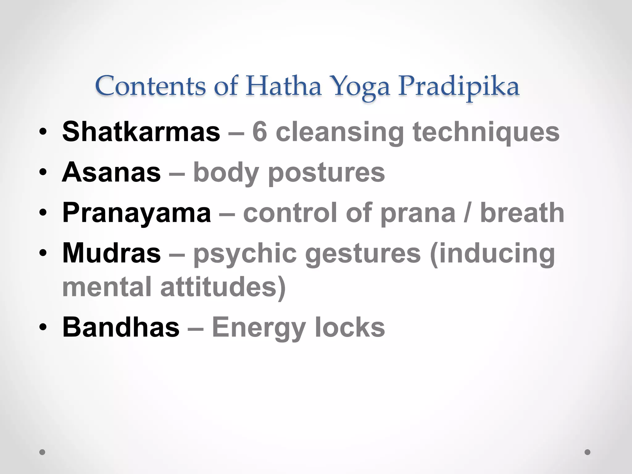 Contents of Hatha Yoga Pradipika
• Shatkarmas – 6 cleansing techniques
• Asanas – body postures
• Pranayama – control of prana / breath
• Mudras – psychic gestures (inducing
mental attitudes)
• Bandhas – Energy locks
 