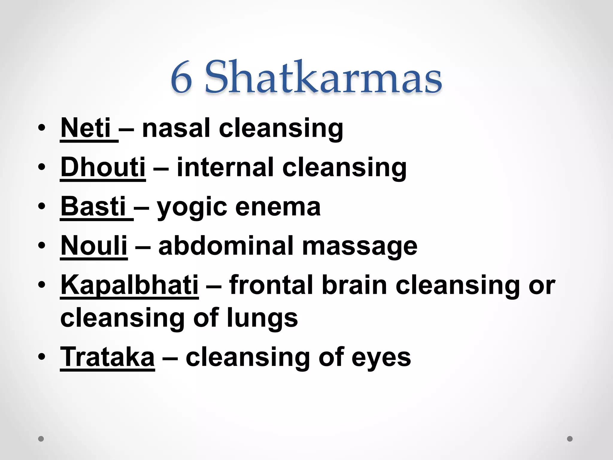 6 Shatkarmas
• Neti – nasal cleansing
• Dhouti – internal cleansing
• Basti – yogic enema
• Nouli – abdominal massage
• Kapalbhati – frontal brain cleansing or
cleansing of lungs
• Trataka – cleansing of eyes
 