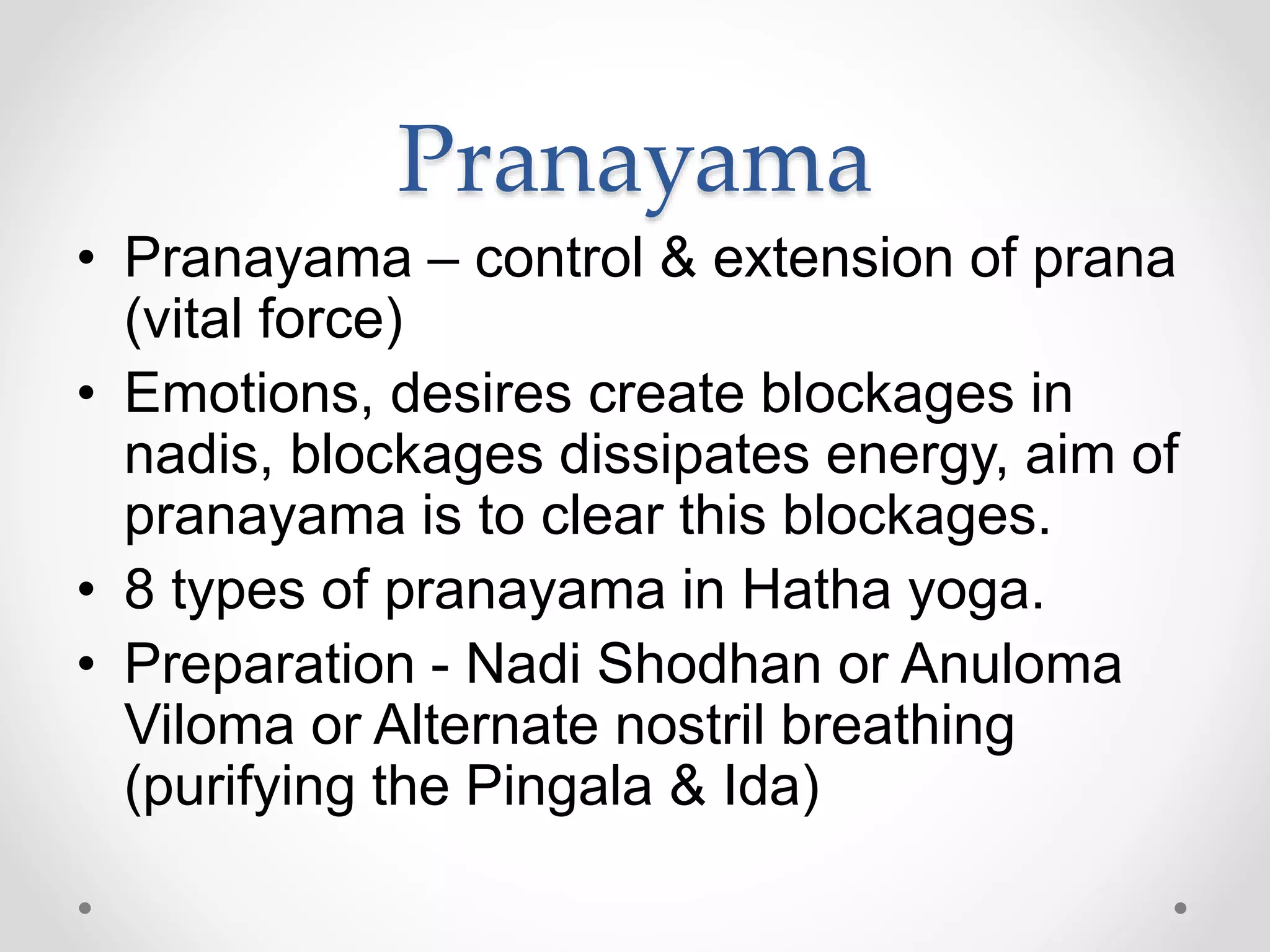 Pranayama
• Pranayama – control & extension of prana
(vital force)
• Emotions, desires create blockages in
nadis, blockages dissipates energy, aim of
pranayama is to clear this blockages.
• 8 types of pranayama in Hatha yoga.
• Preparation - Nadi Shodhan or Anuloma
Viloma or Alternate nostril breathing
(purifying the Pingala & Ida)
 