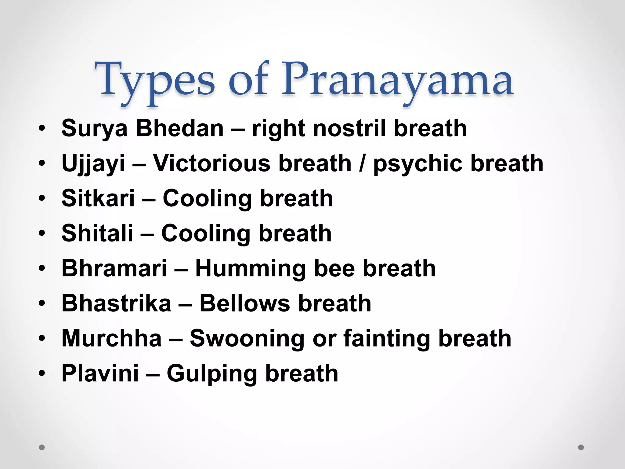 Types of Pranayama
• Surya Bhedan – right nostril breath
• Ujjayi – Victorious breath / psychic breath
• Sitkari – Cooling breath
• Shitali – Cooling breath
• Bhramari – Humming bee breath
• Bhastrika – Bellows breath
• Murchha – Swooning or fainting breath
• Plavini – Gulping breath
 