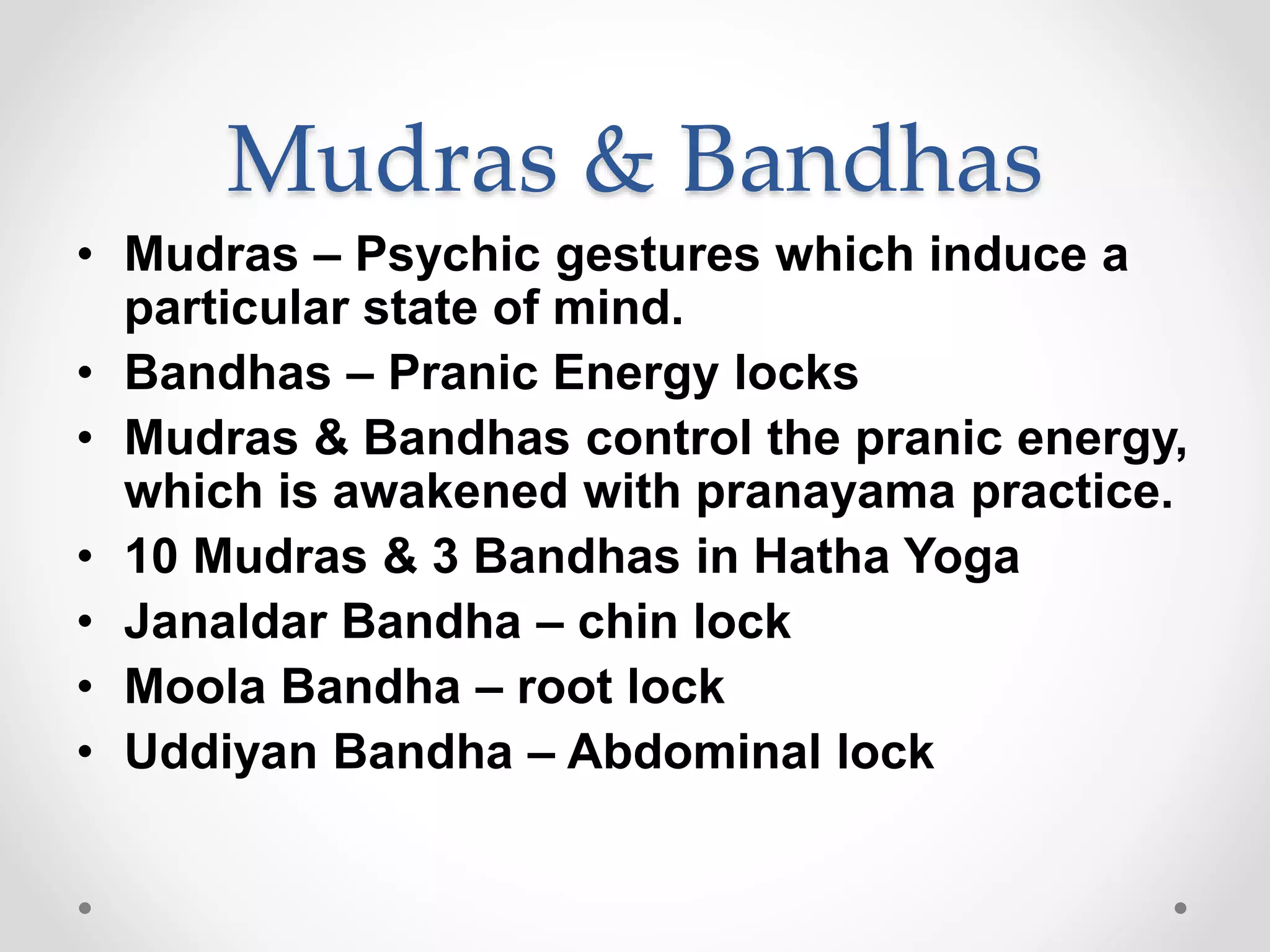 Mudras & Bandhas
• Mudras – Psychic gestures which induce a
particular state of mind.
• Bandhas – Pranic Energy locks
• Mudras & Bandhas control the pranic energy,
which is awakened with pranayama practice.
• 10 Mudras & 3 Bandhas in Hatha Yoga
• Janaldar Bandha – chin lock
• Moola Bandha – root lock
• Uddiyan Bandha – Abdominal lock
 